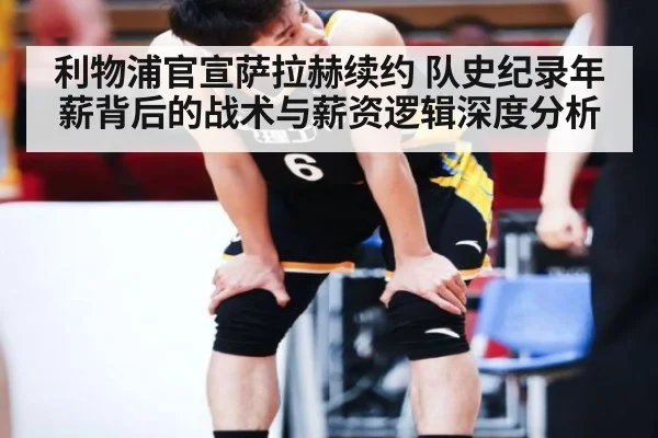 利物浦官宣萨拉赫续约 队史纪录年薪背后的战术与薪资逻辑深度分析