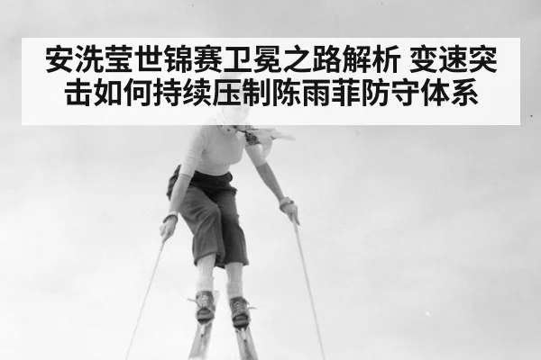 安洗莹世锦赛卫冕之路解析 变速突击如何持续压制陈雨菲防守体系